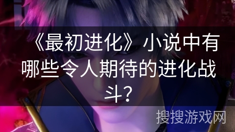 《最初进化》小说中有哪些令人期待的进化战斗？