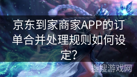 京东到家商家APP的订单合并处理规则如何设定？