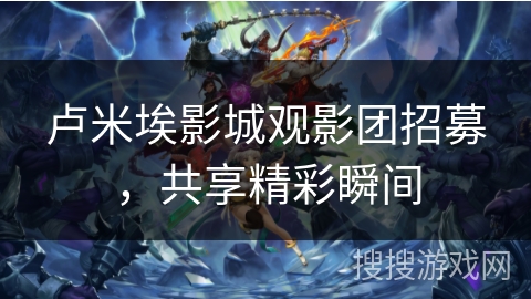 卢米埃影城观影团招募，共享精彩瞬间