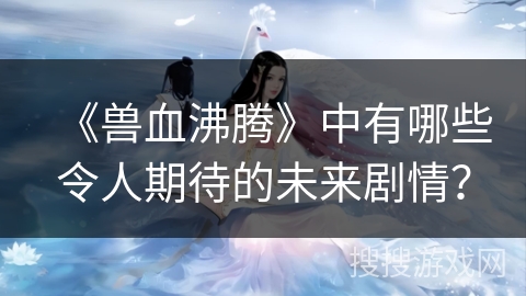 《兽血沸腾》中有哪些令人期待的未来剧情？