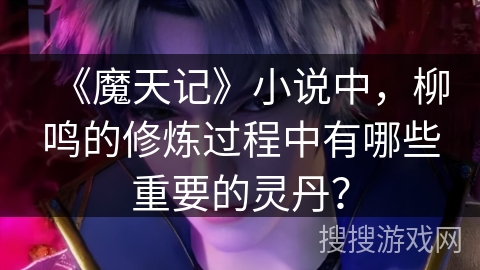 《魔天记》小说中，柳鸣的修炼过程中有哪些重要的灵丹？