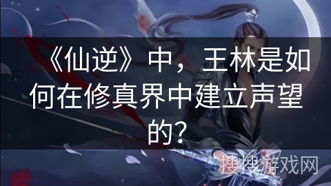 《仙逆》中，王林是如何在修真界中建立声望的？