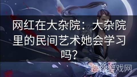 网红在大杂院：大杂院里的民间艺术她会学习吗？