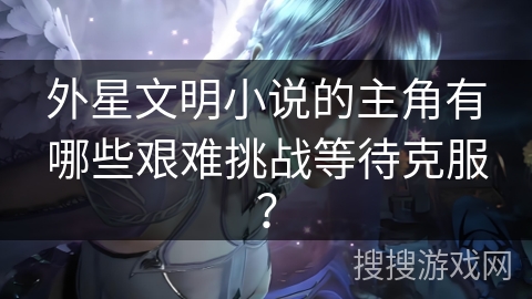 外星文明小说的主角有哪些艰难挑战等待克服？