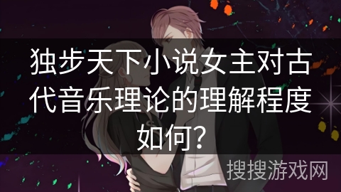 独步天下小说女主对古代音乐理论的理解程度如何？