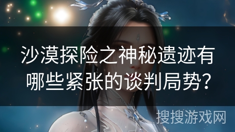 沙漠探险之神秘遗迹有哪些紧张的谈判局势？