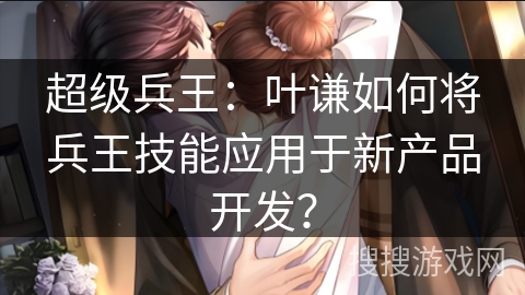 超级兵王：叶谦如何将兵王技能应用于新产品开发？