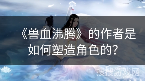 《兽血沸腾》的作者是如何塑造角色的？
