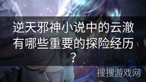 逆天邪神小说中的云澈有哪些重要的探险经历？