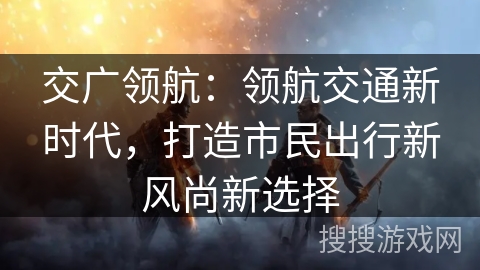 交广领航：领航交通新时代，打造市民出行新风尚新选择