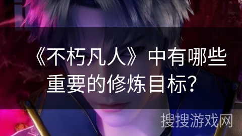 《不朽凡人》中有哪些重要的修炼目标？
