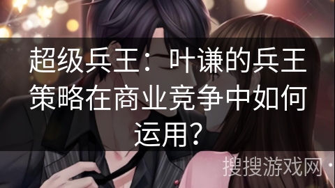 超级兵王：叶谦的兵王策略在商业竞争中如何运用？