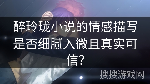 醉玲珑小说的情感描写是否细腻入微且真实可信？