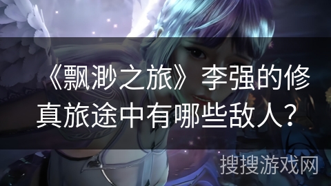 《飘渺之旅》李强的修真旅途中有哪些敌人？