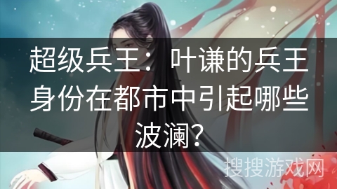 超级兵王：叶谦的兵王身份在都市中引起哪些波澜？
