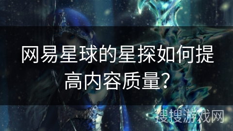 网易星球的星探如何提高内容质量？