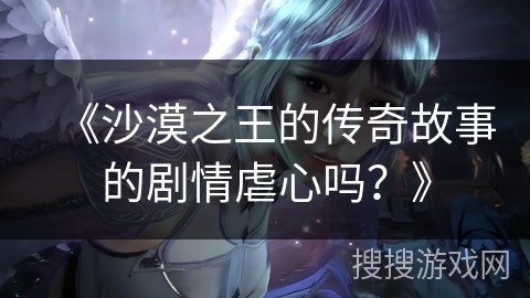 《沙漠之王的传奇故事的剧情虐心吗？》