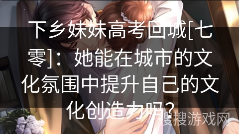 下乡妹妹高考回城[七零]：她能在城市的文化氛围中提升自己的文化创造力吗？