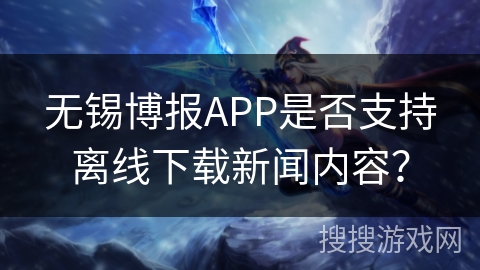无锡博报APP是否支持离线下载新闻内容？