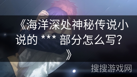 《海洋深处神秘传说小说的 *** 部分怎么写?》 《海洋深处神秘传说小说的 *** 部分怎么写?》