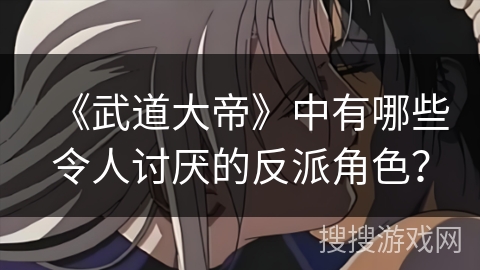 《武道大帝》中有哪些令人讨厌的反派角色？
