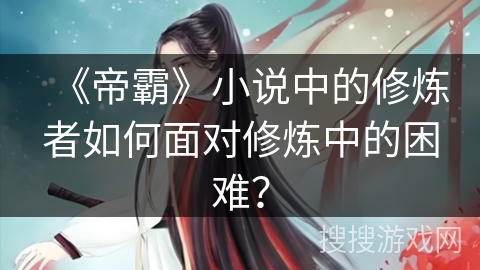 《帝霸》小说中的修炼者如何面对修炼中的困难? 《帝霸》小说中的修炼者如何面对修炼中的困难?