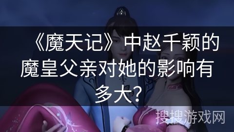 《魔天记》中赵千颖的魔皇父亲对她的影响有多大？