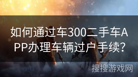 如何通过车300二手车APP办理车辆过户手续？