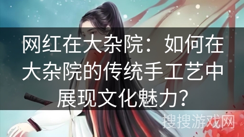 网红在大杂院：如何在大杂院的传统手工艺中展现文化魅力？