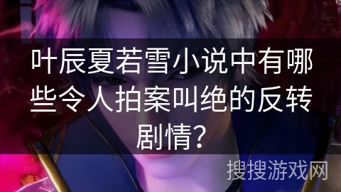 叶辰夏若雪小说中有哪些令人拍案叫绝的反转剧情？