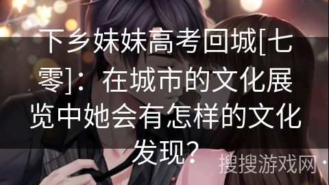 下乡妹妹高考回城[七零]：在城市的文化展览中她会有怎样的文化发现？