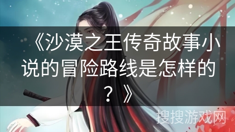《沙漠之王传奇故事小说的冒险路线是怎样的？》