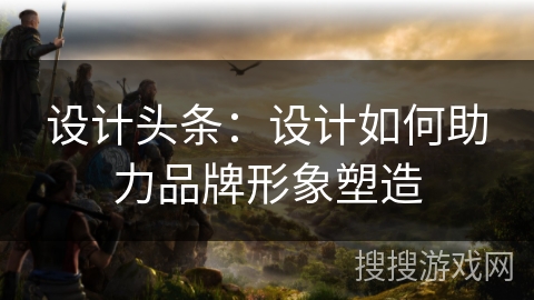 设计头条：设计如何助力品牌形象塑造