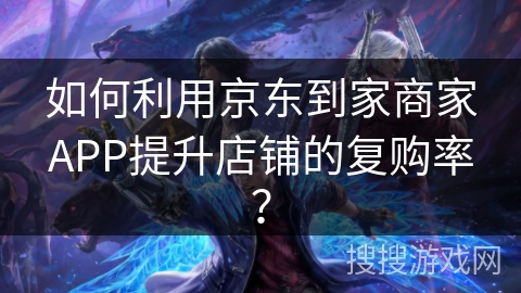 如何利用京东到家商家APP提升店铺的复购率？
