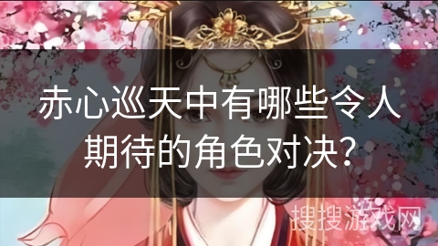 赤心巡天中有哪些令人期待的角色对决？