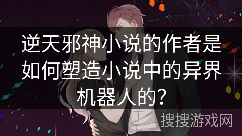逆天邪神小说的作者是如何塑造小说中的异界机器人的？