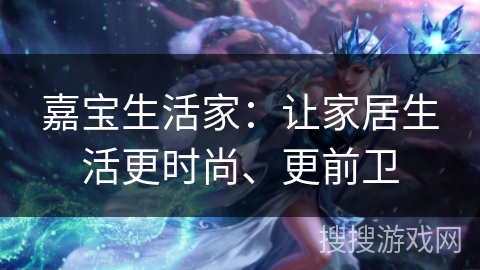 嘉宝生活家：让家居生活更时尚、更前卫