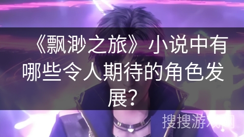 《飘渺之旅》小说中有哪些令人期待的角色发展？
