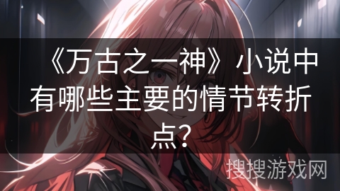 《万古之一神》小说中有哪些主要的情节转折点？