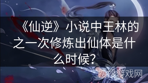 《仙逆》小说中王林的之一次修炼出仙体是什么时候？