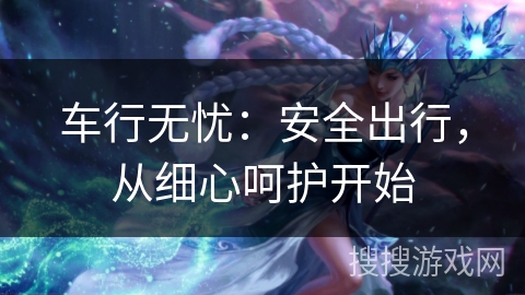 车行无忧：安全出行，从细心呵护开始