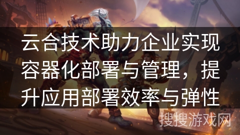 云合技术助力企业实现容器化部署与管理，提升应用部署效率与弹性