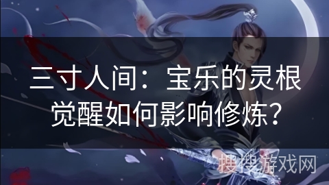 三寸人间：宝乐的灵根觉醒如何影响修炼？