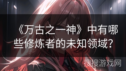 《万古之一神》中有哪些修炼者的未知领域？
