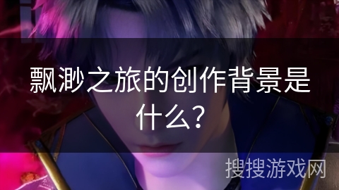 飘渺之旅的创作背景是什么? 飘渺之旅的创作背景是什么?