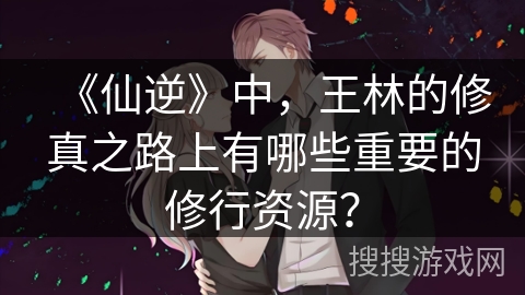 《仙逆》中，王林的修真之路上有哪些重要的修行资源？