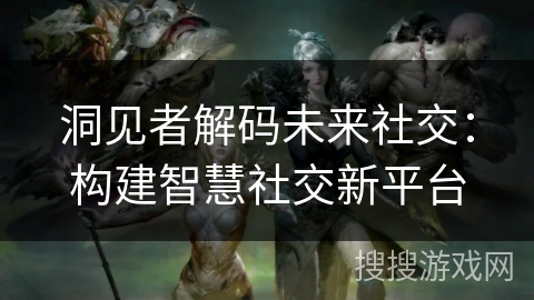 洞见者解码未来社交:构建智慧社交新平台 洞见者解码未来社交:构建智慧社交新平台