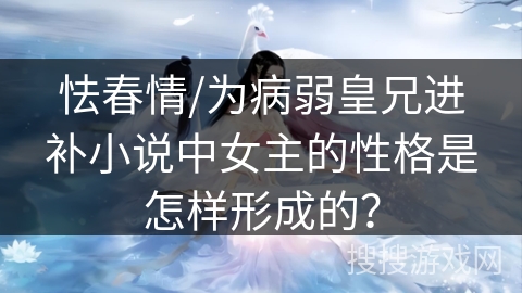 怯春情/为病弱皇兄进补小说中女主的性格是怎样形成的? 怯春情/为病弱皇兄进补小说中女主的性格是怎样形成的?