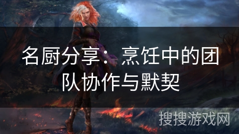 名厨分享：烹饪中的团队协作与默契