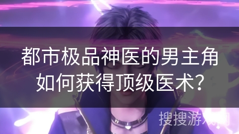 都市极品神医的男主角如何获得顶级医术？
